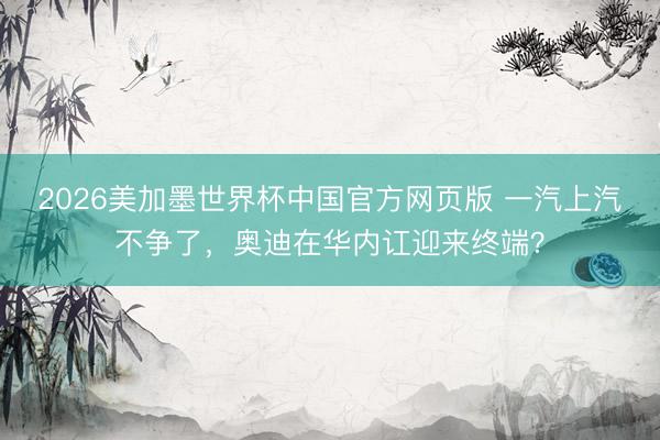 2026美加墨世界杯中国官方网页版 一汽上汽不争了，奥迪在华内讧迎来终端？