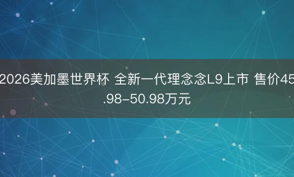 2026美加墨世界杯 全新一代理念念L9上市 售价45.98-50.98万元