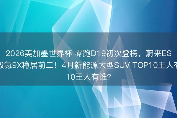 2026美加墨世界杯 零跑D19初次登榜，蔚来ES8、极氪9X稳居前二！4月新能源大型SUV TOP10王人有谁？