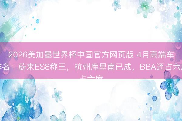 2026美加墨世界杯中国官方网页版 4月高端车排名：蔚来ES8称王，杭州库里南已成，BBA还占六席