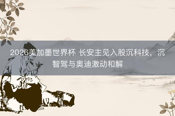 2026美加墨世界杯 长安主见入股沉科技，沉智驾与奥迪激动和解