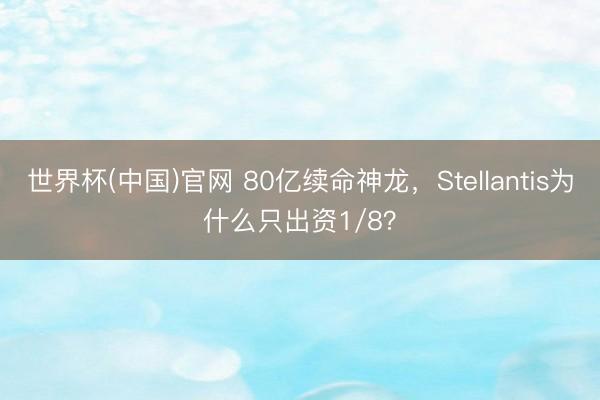世界杯(中国)官网 80亿续命神龙，Stellantis为什么只出资1/8？