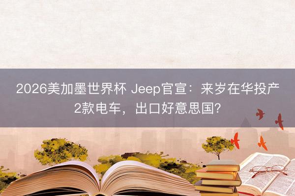 2026美加墨世界杯 Jeep官宣：来岁在华投产2款电车，出口好意思国？