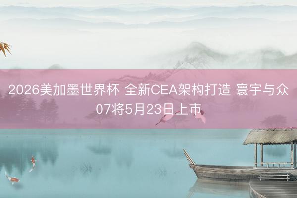 2026美加墨世界杯 全新CEA架构打造 寰宇与众07将5月23日上市