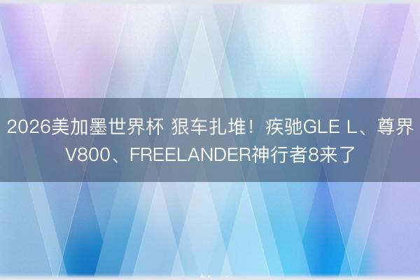 2026美加墨世界杯 狠车扎堆！疾驰GLE L、尊界V800、FREELANDER神行者8来了