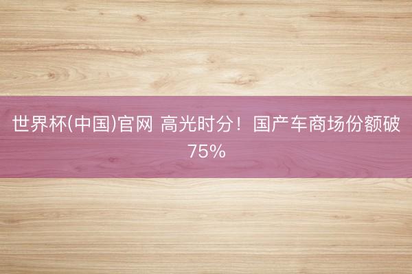 世界杯(中国)官网 高光时分！国产车商场份额破75%