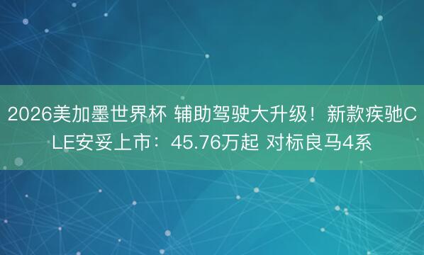 2026美加墨世界杯 辅助驾驶大升级！新款疾驰CLE安妥上市：45.76万起 对标良马4系