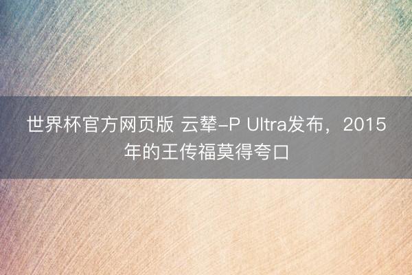 世界杯官方网页版 云辇-P Ultra发布，2015年的王传福莫得夸口