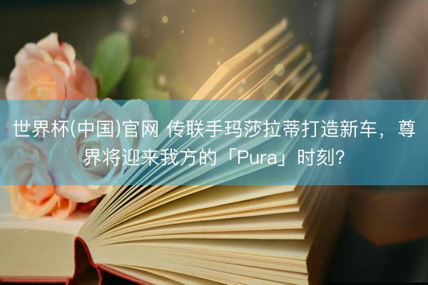 世界杯(中国)官网 传联手玛莎拉蒂打造新车，尊界将迎来我方的「Pura」时刻？