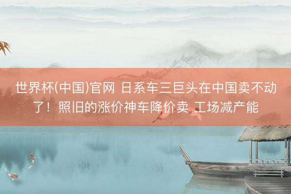 世界杯(中国)官网 日系车三巨头在中国卖不动了！照旧的涨价神车降价卖 工场减产能