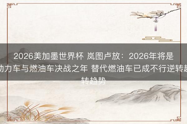 2026美加墨世界杯 岚图卢放：2026年将是新动力车与燃油车决战之年 替代燃油车已成不行逆转趋势