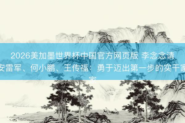 2026美加墨世界杯中国官方网页版 李念念请安雷军、何小鹏、王传福：勇于迈出第一步的实干家
