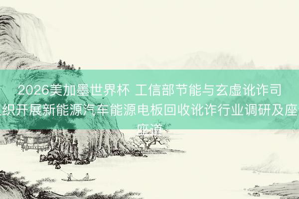 2026美加墨世界杯 工信部节能与玄虚讹诈司组织开展新能源汽车能源电板回收讹诈行业调研及座道