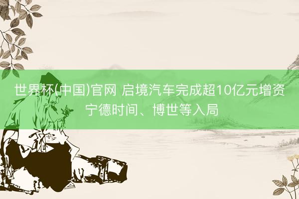 世界杯(中国)官网 启境汽车完成超10亿元增资 宁德时间、博世等入局
