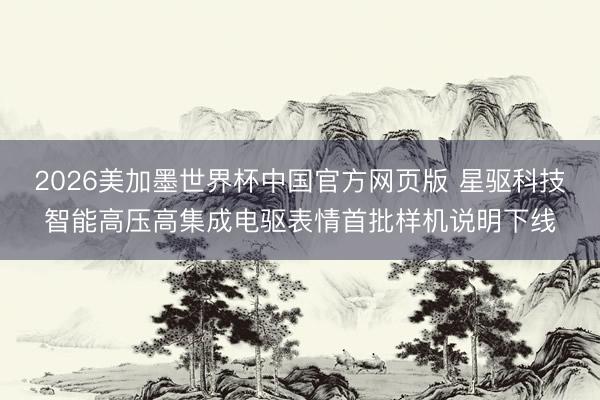 2026美加墨世界杯中国官方网页版 星驱科技智能高压高集成电驱表情首批样机说明下线