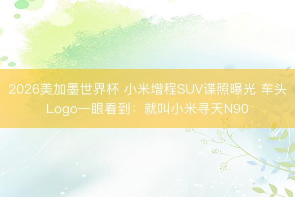 2026美加墨世界杯 小米增程SUV谍照曝光 车头Logo一眼看到：就叫小米寻天N90