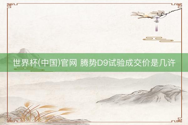 世界杯(中国)官网 腾势D9试验成交价是几许