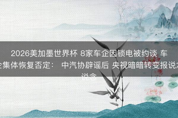 2026美加墨世界杯 8家车企因锁电被约谈 车企集体恢复否定： 中汽协辟谣后 央视暗暗转变报说念