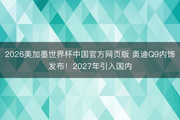 2026美加墨世界杯中国官方网页版 奥迪Q9内饰发布！2027年引入国内