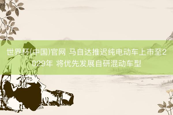 世界杯(中国)官网 马自达推迟纯电动车上市至2029年 将优先发展自研混动车型