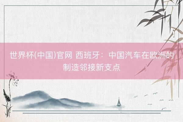 世界杯(中国)官网 西班牙：中国汽车在欧洲的制造邻接新支点
