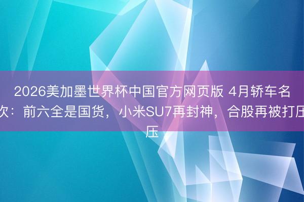 2026美加墨世界杯中国官方网页版 4月轿车名次：前六全是国货，小米SU7再封神，合股再被打压