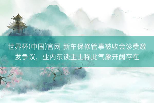 世界杯(中国)官网 新车保修管事被收会诊费激发争议，业内东谈主士称此气象开阔存在