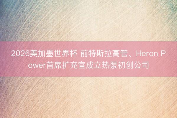 2026美加墨世界杯 前特斯拉高管、Heron Power首席扩充官成立热泵初创公司