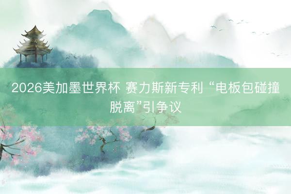 2026美加墨世界杯 赛力斯新专利 “电板包碰撞脱离”引争议