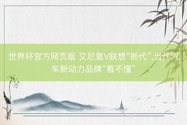 世界杯官方网页版 艾尼氪V联想“断代”，当代汽车新动力品牌“看不懂”