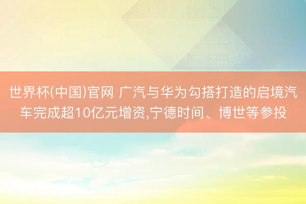 世界杯(中国)官网 广汽与华为勾搭打造的启境汽车完成超10亿元增资，宁德时间、博世等参投