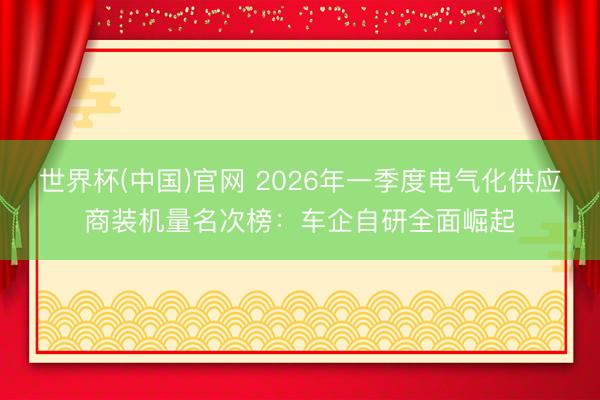 世界杯(中国)官网 2026年一季度电气化供应商装机量名次榜：车企自研全面崛起