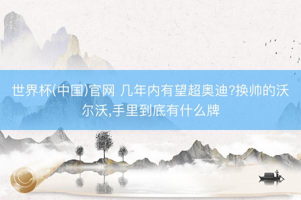 世界杯(中国)官网 几年内有望超奥迪?换帅的沃尔沃，手里到底有什么牌