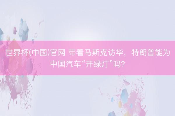 世界杯(中国)官网 带着马斯克访华，特朗普能为中国汽车“开绿灯”吗？