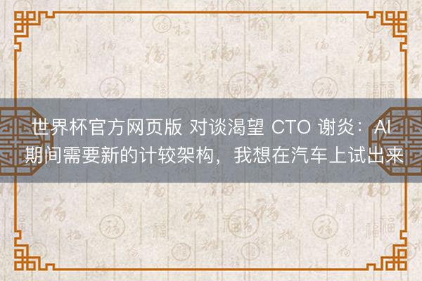 世界杯官方网页版 对谈渴望 CTO 谢炎：AI 期间需要新的计较架构，我想在汽车上试出来
