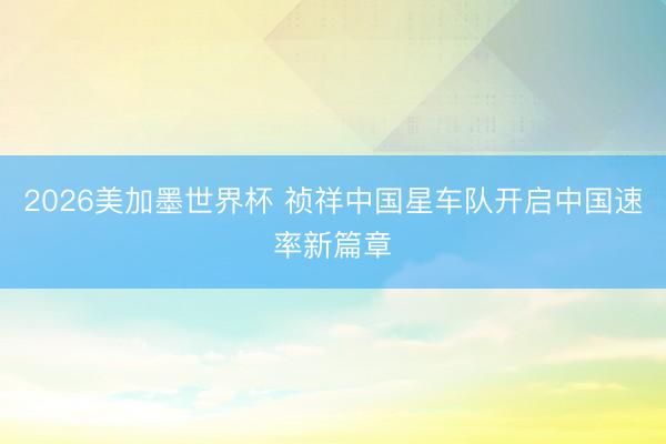 2026美加墨世界杯 祯祥中国星车队开启中国速率新篇章