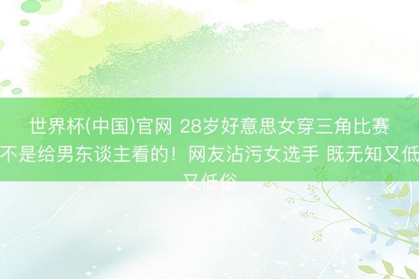 世界杯(中国)官网 28岁好意思女穿三角比赛服不是给男东谈主看的！网友沾污女选手 既无知又低俗