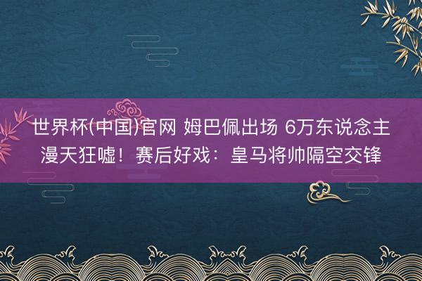 世界杯(中国)官网 姆巴佩出场 6万东说念主漫天狂嘘！赛后好戏：皇马将帅隔空交锋