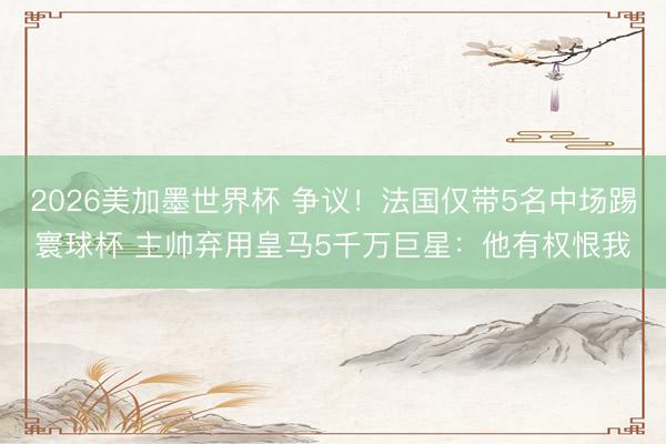 2026美加墨世界杯 争议！法国仅带5名中场踢寰球杯 主帅弃用皇马5千万巨星：他有权恨我