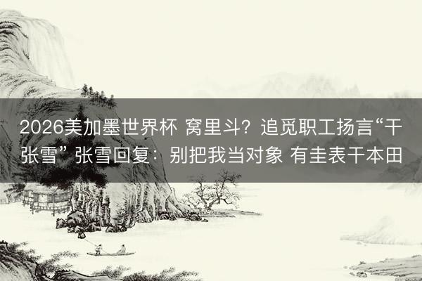 2026美加墨世界杯 窝里斗？追觅职工扬言“干张雪” 张雪回复：别把我当对象 有圭表干本田