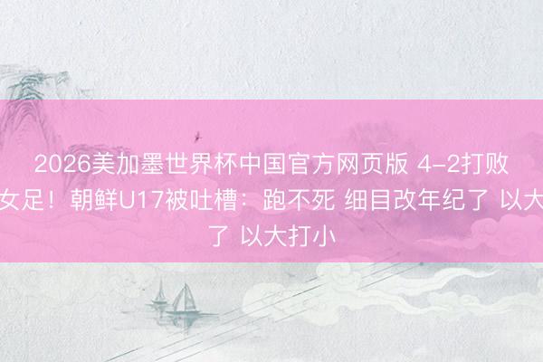 2026美加墨世界杯中国官方网页版 4-2打败中国女足！朝鲜U17被吐槽：跑不死 细目改年纪了 以大打小