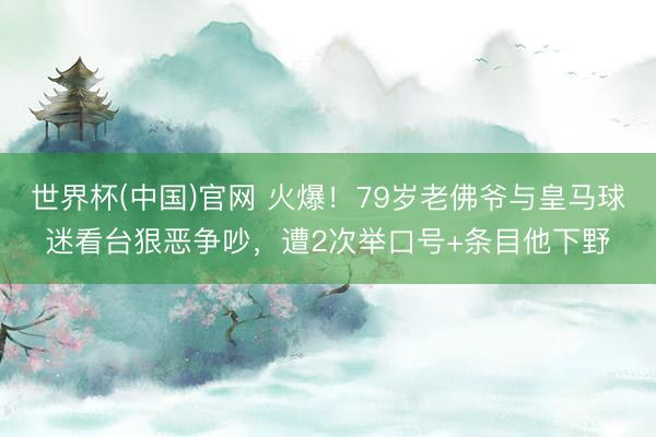 世界杯(中国)官网 火爆！79岁老佛爷与皇马球迷看台狠恶争吵，遭2次举口号+条目他下野
