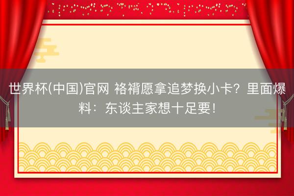 世界杯(中国)官网 袼褙愿拿追梦换小卡？里面爆料：东谈主家想十足要！