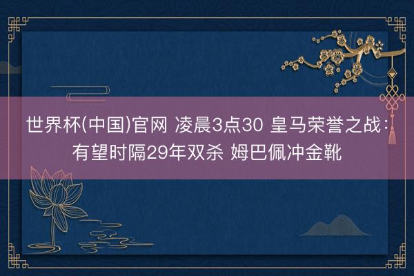 世界杯(中国)官网 凌晨3点30 皇马荣誉之战：有望时隔29年双杀 姆巴佩冲金靴