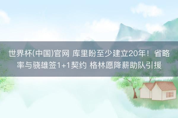 世界杯(中国)官网 库里盼至少建立20年！省略率与骁雄签1+1契约 格林愿降薪助队引援
