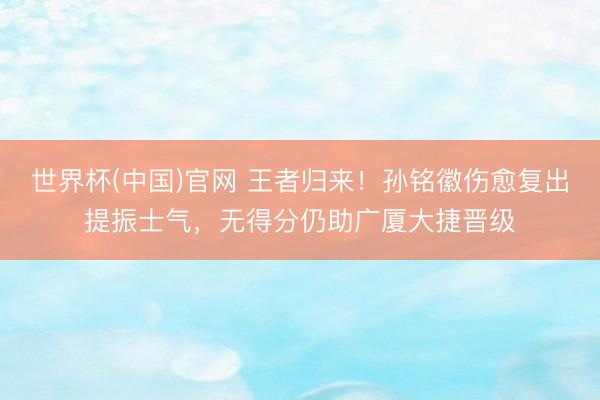 世界杯(中国)官网 王者归来！孙铭徽伤愈复出提振士气，无得分仍助广厦大捷晋级