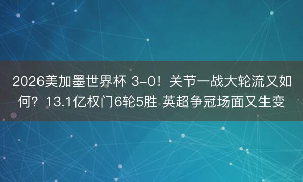 2026美加墨世界杯 3-0！关节一战大轮流又如何？13.1亿权门6轮5胜 英超争冠场面又生变