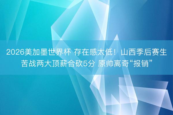 2026美加墨世界杯 存在感太低！山西季后赛生苦战两大顶薪合砍5分 原帅离奇“报销”