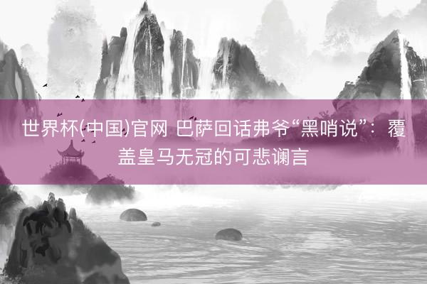 世界杯(中国)官网 巴萨回话弗爷“黑哨说”：覆盖皇马无冠的可悲谰言