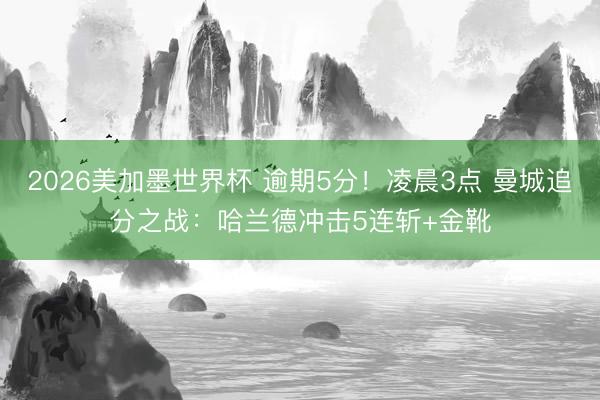 2026美加墨世界杯 逾期5分！凌晨3点 曼城追分之战：哈兰德冲击5连斩+金靴